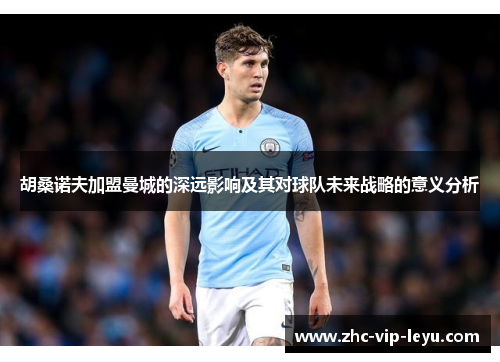 胡桑诺夫加盟曼城的深远影响及其对球队未来战略的意义分析 胡桑诺夫加盟曼城的深远影响及其对球队未来战略的意义分析