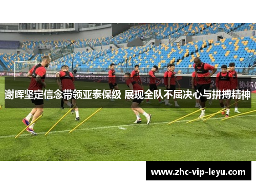 谢晖坚定信念带领亚泰保级 展现全队不屈决心与拼搏精神 谢晖坚定信念带领亚泰保级 展现全队不屈决心与拼搏精神