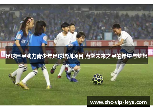 足球巨星助力青少年足球培训项目 点燃未来之星的希望与梦想 足球巨星助力青少年足球培训项目 点燃未来之星的希望与梦想