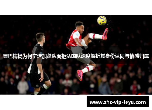 奥巴梅扬为何宁选加蓬队而拒法国队深度解析其身份认同与情感归属 奥巴梅扬为何宁选加蓬队而拒法国队深度解析其身份认同与情感归属