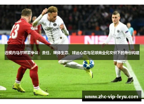 透视内马尔频繁争议:责任、媒体生态、球迷心态与足球商业化交织下的身份构建 透视内马尔频繁争议:责任、媒体生态、球迷心态与足球商业化交织下的身份构建