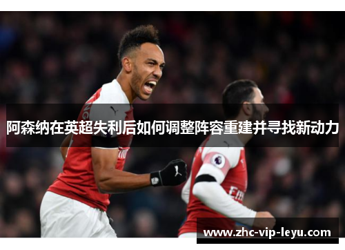阿森纳在英超失利后如何调整阵容重建并寻找新动力 阿森纳在英超失利后如何调整阵容重建并寻找新动力
