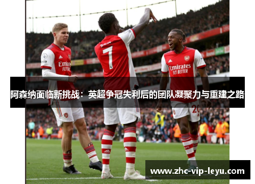 阿森纳面临新挑战:英超争冠失利后的团队凝聚力与重建之路 阿森纳面临新挑战:英超争冠失利后的团队凝聚力与重建之路
