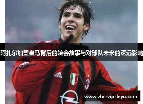 阿扎尔加盟皇马背后的转会故事与对球队未来的深远影响 阿扎尔加盟皇马背后的转会故事与对球队未来的深远影响